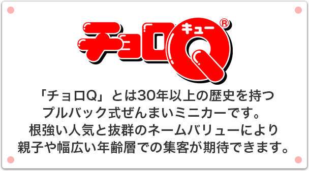 チョロQ 「チョロQ」とは30年以上の歴史を持つプルバック式ぜんまいミニカーです。根強い人気と抜群のネームバリューにより親子や幅広い年齢層での集客が期待できます。