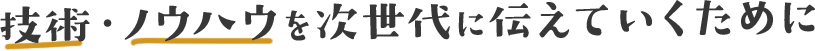技術・ノウハウを次世代に伝えていくために