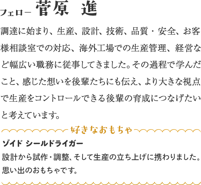 調達に始まり、生産、設計、技術、品質・安全、お客様相談室での対応、海外工場での生産管理、経営など幅広い職務に従事してきました。その過程で学んだこと、感じた想いを後輩たちにも伝え、より大きな視点で生産をコントロールできる後輩の育成につなげたいと考えています。