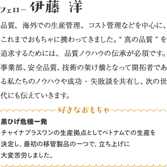 品質、海外での生産管理、コスト管理などを中心に、これまでおもちゃに携わってきました。“真の品質”を追求するためには、品質ノウハウの伝承が必須です。事業部、安全品質、技術の架け橋となって開拓者である私たちのノウハウや成功・失敗談を共有し、次の世代にも伝えていきます。