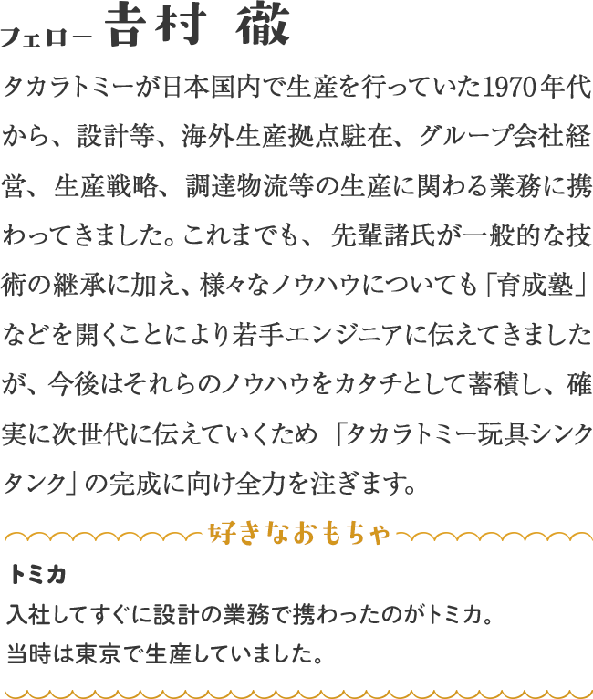 タカラトミーが日本国内で生産を行っていた1970年代から、設計等、海外生産拠点駐在、グループ会社経営、生産戦略、調達物流等の生産に関わる業務に携わってきました。これまでも、先輩諸氏が一般的な技術の継承に加え、様々なノウハウについても「育成塾」などを開くことにより若手エンジニアに伝えてきましたが、今後はそれらのノウハウをカタチとして蓄積し、確実に次世代に伝えていくため「タカラトミー玩具シンクタンク」の完成に向け全力を注ぎます。