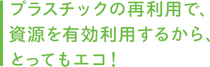 プラスチックの再利用で、資源を有効利用するから、とってもエコ！