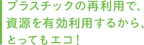 プラスチックの再利用で、資源を有効利用するから、とってもエコ！