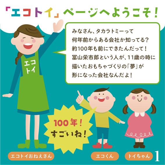 みなさん、タカラトミーって何年前からある会社か知ってる？約100年も前にできたんだって！富山栄市郎という人が、11の時に描いたおもちゃづくりの「夢」が形になった会社なんだよ！
