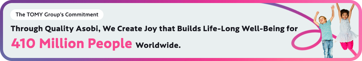 The TOMY Group’s Commitment Through Quality Asobi, We Create Joy that Builds Life-Long Well-Being for 410 Million People Worldwide.