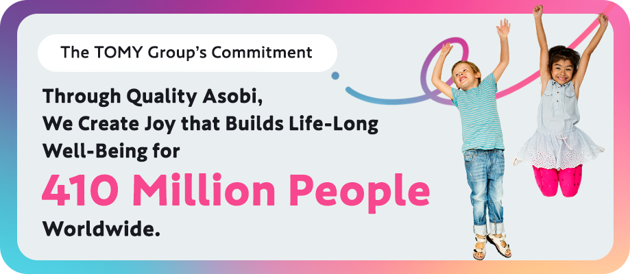 The TOMY Group’s Commitment Through Quality Asobi, We Create Joy that Builds Life-Long Well-Being for 410 Million People Worldwide.