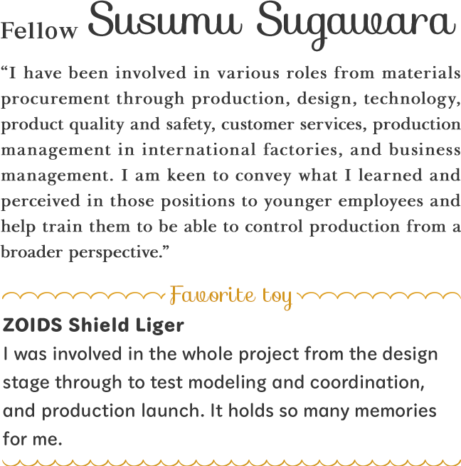 “I have been involved in various roles from materials procurement through production, design, technology, product quality and safety, customer services, production management in international factories, and business management. I am keen to convey what I learned and perceived in those positions to younger employees and help train them to be able to control production from a broader perspective.”