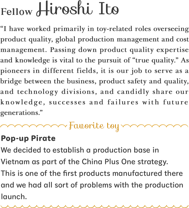 “I have worked primarily in toy-related roles overseeing product quality, global production management and cost management. Passing down product quality expertise and knowledge is vital to the pursuit of “true quality.” As pioneers in different fields, it is our job to serve as a bridge between the business, product safety and quality, and technology divisions, and candidly share our knowledge, successes and failures with future generations.”