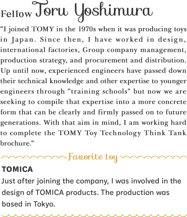 “I joined TOMY in the 1970s when it was producing toys in Japan. Since then, I have worked in design, international factories, Group company management, production strategy, and procurement and distribution. Up until now, experienced engineers have passed down their technical knowledge and other expertise to younger engineers through “training schools” but now we are seeking to compile that expertise into a more concrete form that can be clearly and firmly passed on to future generations. With that aim in mind, I am working hard to complete the TOMY Toy Technology Think Tank brochure.”