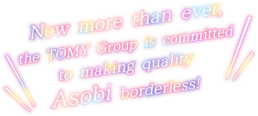 Now more than ever, the TOMY Group is committed to making quality Asobi borderless!