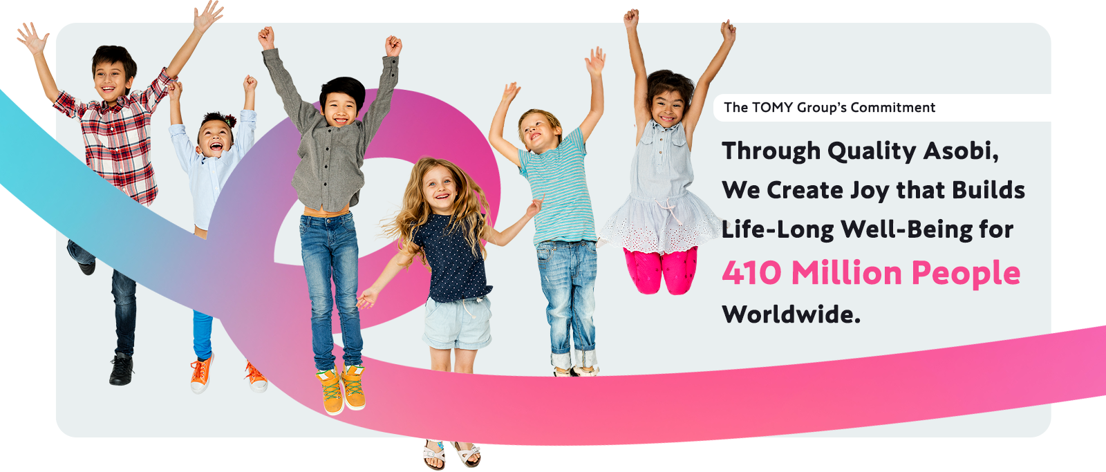 The TOMY Group’s Commitment Through Quality Asobi, We Create Joy that Builds Life-Long Well-Being for 410 Million People Worldwide.