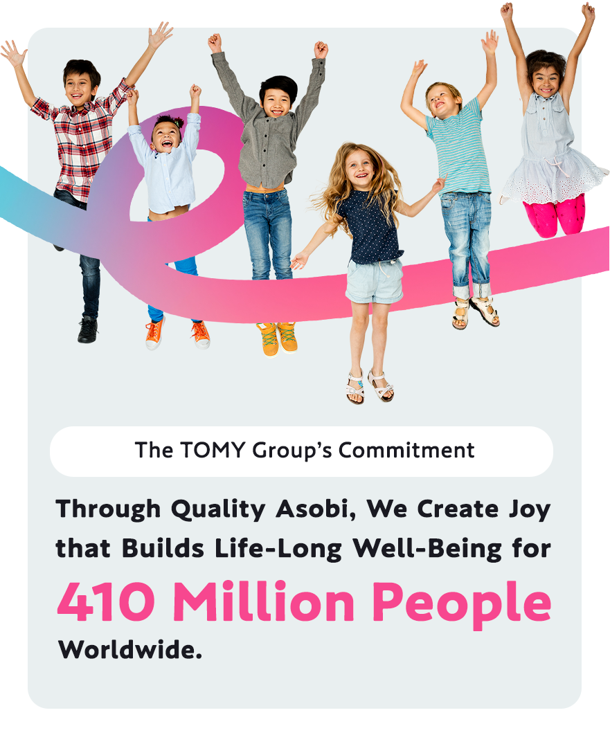 The TOMY Group’s Commitment Through Quality Asobi, We Create Joy that Builds Life-Long Well-Being for 410 Million People Worldwide.