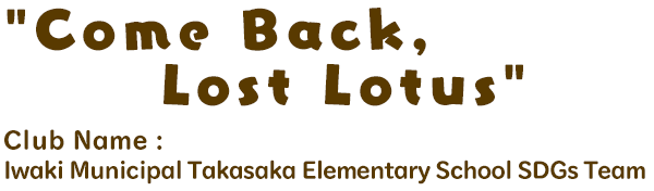 Come Back, Lost Lotus / Club Name: Iwaki Municipal Takasaka Elementary School SDGs Team