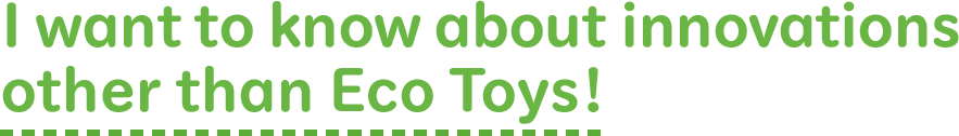 I want to know about innovations other than Eco Toys!
