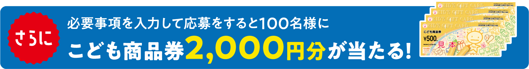 さらに必要事項を入力して応募すると100名様にこども商品券2,000円分が当たる！