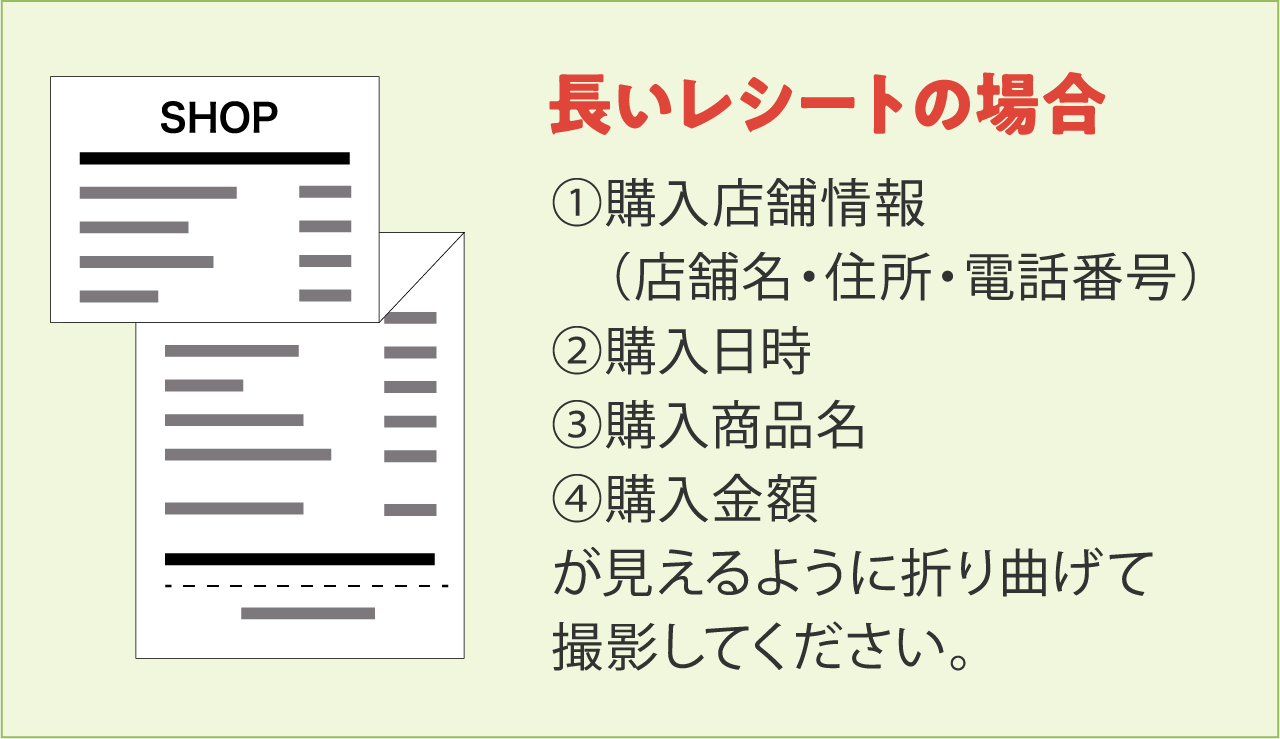 長いレシートの場合①購入店舗情報(店舗名・住所・電話番号)②購入日時③購入商品名④購入金額が見えるように折り曲げて撮影してください。