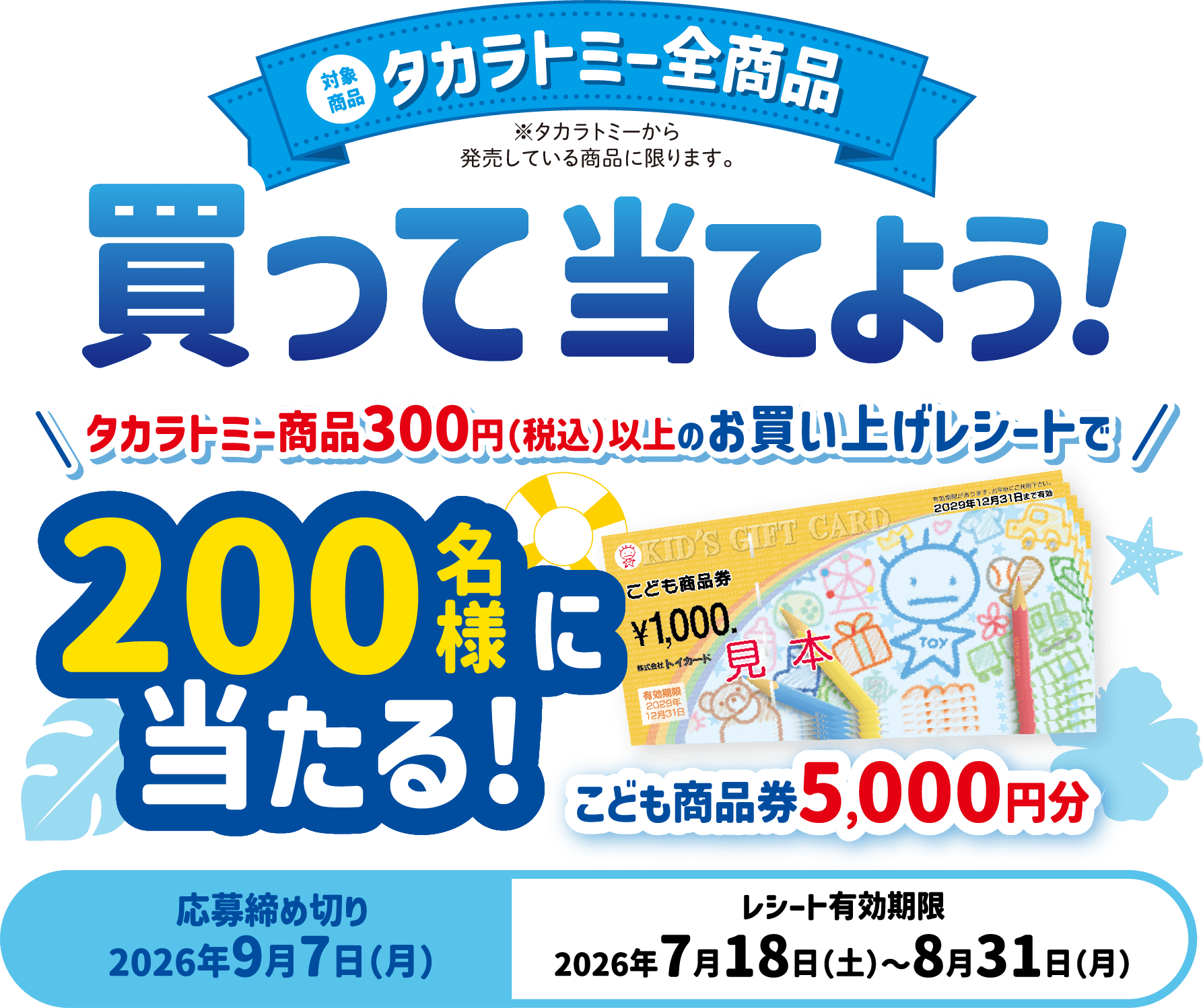 対象商品 タカラトミー全商品（タカラトミーから発売している商品に限ります）。買って当てよう！タカラトミー商品300円（税込）以上のお買い上げレシートで200名様にこども商品券5,000円分が当たる！応募締め切り2026年9月7日（月）、レシート有効期限2026年7月18日（土）〜8月31日（月）