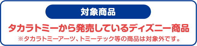 対象商品 タカラトミーから発売しているディズニー商品 ※タカラトミーアーツ、トミーテック等の商品は対象外です。