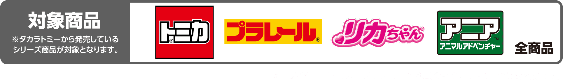 対象商品 ※タカラトミーから発売しているリーズ商品が対象となります。　トミカ プラレール リカちゃん アニア 全商品　© TOMY　　「トミカ」「プラレール」「リカちゃん」は株式会社タカラトミーの登録商標です。