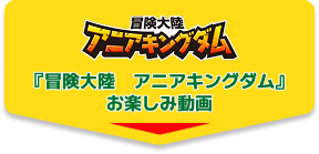 『冒険大陸　アニアキングダム』お楽しみ動画