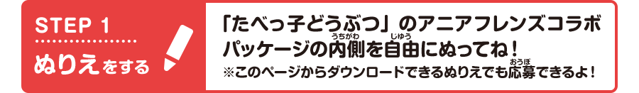STEP1 ぬりえをする 「たべっ子どうぶつ」のアニアフレンズコラボパッケージの内側を自由にぬってね！※このページからダウンロードできるぬりえでも応募できるよ！