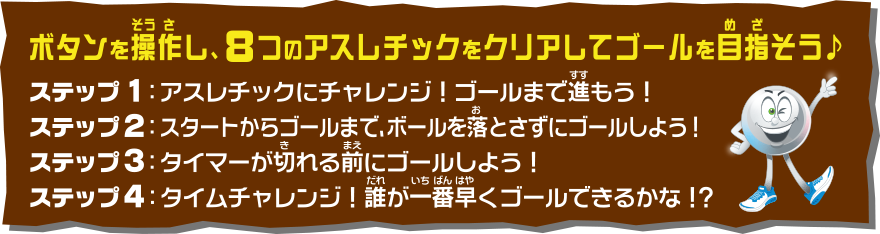ボタンを操作し、8つのアスレチックをクリアしてゴールを目指そう♪ ステップ1：アスレチックにチャレンジ！ゴールまで進もう！ ステップ2：スタートからゴールまで、ボールを落とさずにゴールしよう！ ステップ3：タイマーが切れる前にゴールしよう！ ステップ4：タイムチャレンジ！誰が一番早くゴールできるかな！？