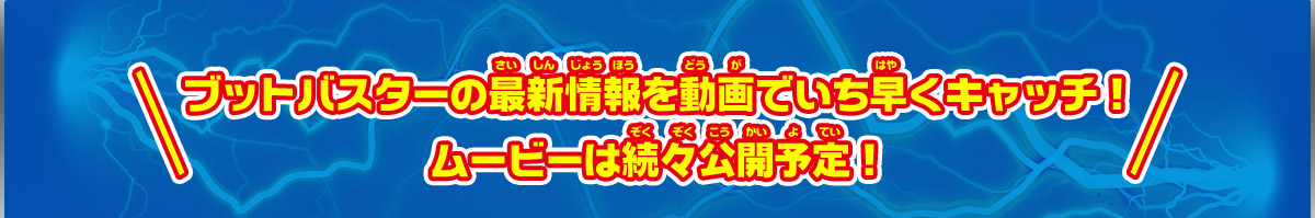 ブットバスターの最新情報を動画でいち早くキャッチ！ムービーは続々公開予定！