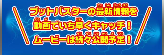 ブットバスターの最新情報を動画でいち早くキャッチ！ムービーは続々公開予定！