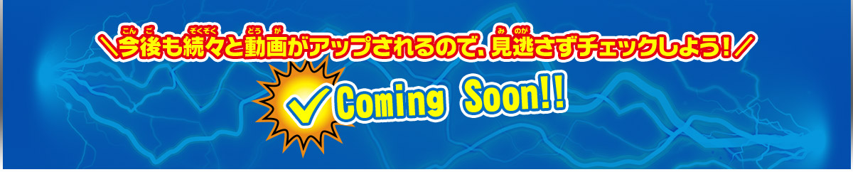 ＼今後も続々と動画がアップされるので、見逃さずチェックしよう！／ Coming Soon!!