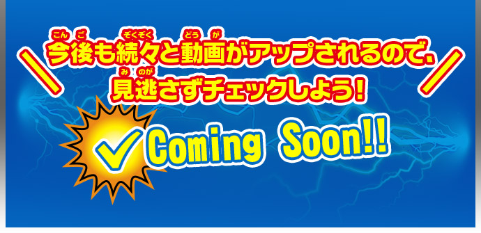 ＼今後も続々と動画がアップされるので、見逃さずチェックしよう！／ Coming Soon!!