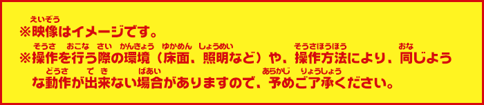 ※映像はイメージです。※操作を行う際の環境（床面、照明など）や、操作方法により、同じような動作が出来ない場合がありますので、予めご了承ください。