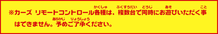 ※カーズ　リモートコントロール各種は、複数台で同時にお遊びいただく事はできません。予めご了承ください。