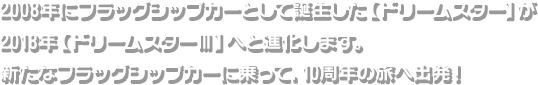 2008年にフラッグシップカーとして誕生した【ドリームスター】が2018年【ドリームスターⅢ】へと進化します。新たなフラッグシップカーに乗って、10周年の旅へ出発！