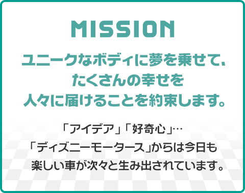 MISSION ユニークなボディに夢を乗せて、たくさんの幸せを人々に届けることを約束します。 「アイデア」 「好奇心」…「ディズニーモータース」からは今日も楽しい車が次々と生み出されています。