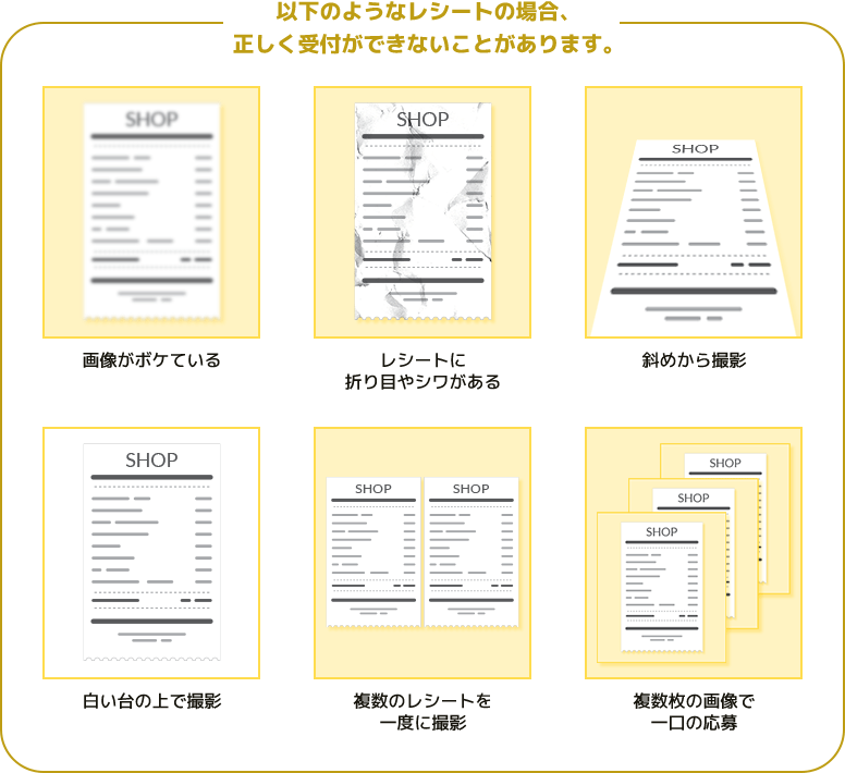 以下のようなレシートの場合、正しく受付ができないことがあります。画像がボケている　レシートに折り目やシワがある　斜めから撮影　白い台の上で撮影　複数のレシートを一度に撮影　複数枚の画像で一口の応募