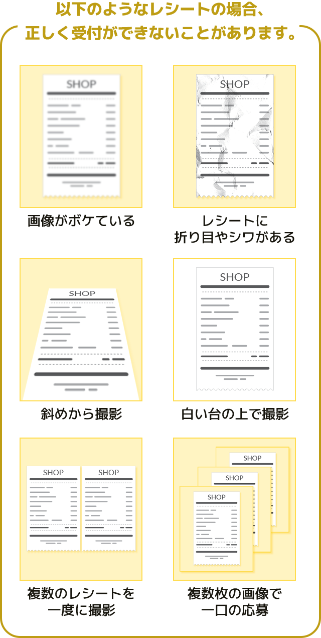 以下のようなレシートの場合、正しく受付ができないことがあります。画像がボケている　レシートに折り目やシワがある　斜めから撮影　白い台の上で撮影　複数のレシートを一度に撮影　複数枚の画像で一口の応募