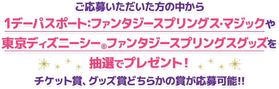 ご応募いただいた方の中から1デーパスポート:ファンタジースプリングス・マジックや東京ディズニーシー®ファンタジースプリングスグッズを抽選でプレゼント！チケット賞、グッズ賞どちらかの賞が応募可能!!