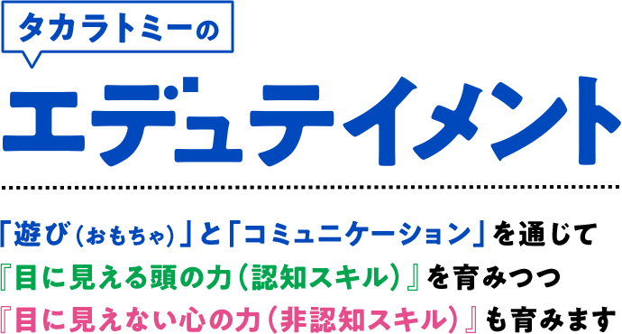 タカラトミーのエデュテイメント　「遊び（おもちゃ）」と「コミュニケーション」を通じて『目に見える頭の力（認知スキル）』を育みつつ『目に見えない心の力（非認知スキル）』も育みます