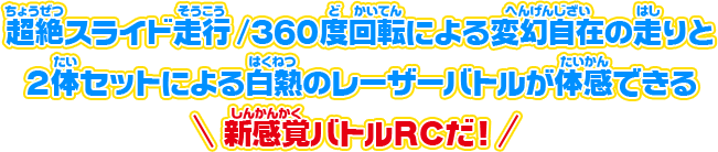 超絶スライド走行／360度回転による変幻自在の走りと2体セットによる白熱のレーザーバトルが体感できる　新感覚バトルRCだ！