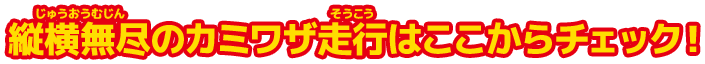 縦横無尽のカミワザ走行はここからチェック！