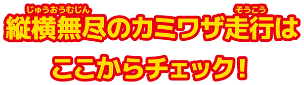 縦横無尽のカミワザ走行はここからチェック！