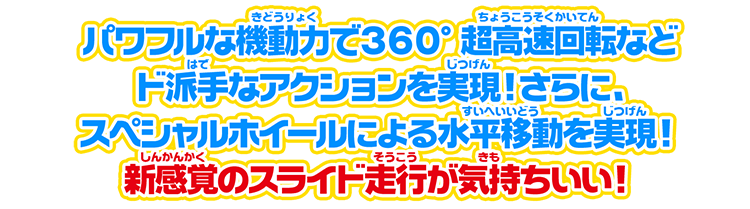 パワフルな機動力で360°超高速回転などド派手なアクションを実現！　さらに、スペシャルホイールによる水平移動を実現！　新感覚のスライド走行が気持ちいい！