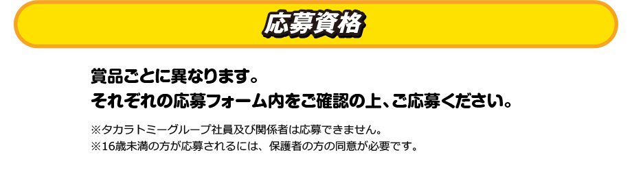 応募資格　賞品ごとに異なります。それぞれの応募フォーム内をご確認の上、ご応募ください。※タカラトミーグループ社員及び関係者は応募できません。※16歳未満の方が応募されるには、保護者の方の同意が必要です。