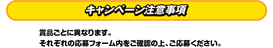 キャンペーン注意事項　賞品ごとに異なります。それぞれの応募フォーム内をご確認の上、ご応募ください。
