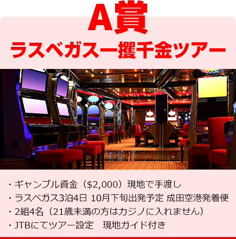 A賞 ラスベガス一攫千金ツアー ・ギャンブル資金（$2,000）現地で手渡し・ラスベガス3泊4日　10月下旬出発予定　成田空港発着便・2組4名（21歳未満の方はカジノに入れません）・JTBにてツアー設定　現地ガイド付き
