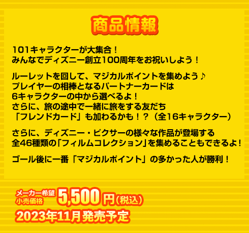 101キャラクターが大集合！
みんなでディズニー創立100周年をお祝いしよう！
ルーレットを回して、マジカルポイントを集めよう♪
プレイヤーの相棒となるパートナーカードは
6キャラクターの中から選べるよ！
さらに、旅の途中で一緒に旅をする友だち
「フレンドカード」も加わるかも！？（全16キャラクター）
さらに、ディズニー・ピクサーの様々な作品が登場する
全46種類の「フィルムコレクション」を集めることもできるよ！
ゴール後に一番「マジカルポイント」の多かった人が勝利！
5,500円(税込) 2023年11月発売