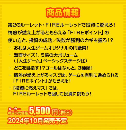 第2のルーレット・FIREルーレットで投資に燃えろ！
情熱が燃え上がるともらえる「ＦＩＲＥポイント」の
使い方と、投資の成功／失敗が勝利のカギを握る！？
・ お札は人生ゲームオリジナルの円紙幣！
・ 盤面サイズ１．５倍の大ボリューム
　（「人生ゲーム」ベーシックステージ比）
・ どこを目指す！？ゴールはなんと、３種類！
・ 情熱が燃え上がるマスでは、ゲームを有利に進められる
　「FIREポイント」がもらえる！
・ 「投資に燃えマス」では、
　FIREルーレットを回して投資に挑もう！　5,500円(税込) 2024年10月発売