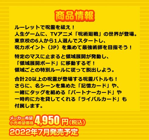 ルーレットで呪霊を祓え！人生ゲームに、TVアニメ「呪術廻戦」の世界が登場。東京校の6人から1人選んでスタートし、呪力ポイント（JP）を集めて最強術師を目指そう！特定のマスに止まると領域展開が発動し、「領域展開ボード」に移動するぞ！領域ごとの特別ルールに従って脱出しよう。合計20以上の呪霊が登場する呪霊バトルも！さらに、名シーンを集めた「記憶カード」や、一緒にタッグを組める「パートナーカード」や一時的に力を貸してくれる「ライバルカード」も付属します。 4,950円(税込) 2022年7月発売予定