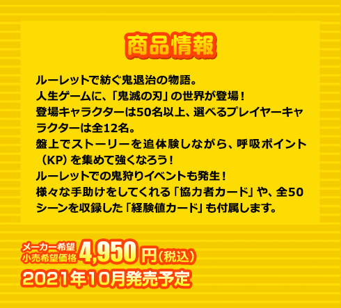 ルーレットで紡ぐ鬼退治の物語。人生ゲームに、「鬼滅の刃」の世界が登場！登場キャラクターは50名以上、選べるプレイヤーキャラクターは全12名。盤上でストーリーを追体験しながら、呼吸ポイント（KP）を集めて強くなろう！ルーレットでの鬼狩りイベントも発生！様々な手助けをしてくれる「協力者カード」や、全50シーンを収録した「経験値カード」も付属します。メーカー希望小売価格 4,950円(税込) 2021年10月発売予定