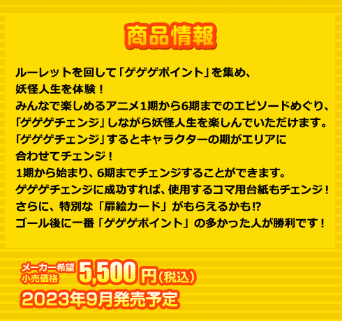 ルーレットを回して「ゲゲゲポイント」を集め、妖怪人生を体験！
みんなで楽しめるアニメ1期から6期までのエピソードめぐり、「ゲゲゲチェンジ」しながら妖怪人生を楽しんでいただけます。
「ゲゲゲチェンジ」するとキャラクターの期がエリアに合わせてチェンジ！
1期から始まり、6期までチェンジすることができます。
ゲゲゲチェンジに成功すれば、使用するコマ用台紙もチェンジ！
さらに、特別な「扉絵カード」がもらえるかも⁉
ゴール後に一番「ゲゲゲポイント」の多かった人が勝利です！
 5,500円(税込) 2023年9月発売